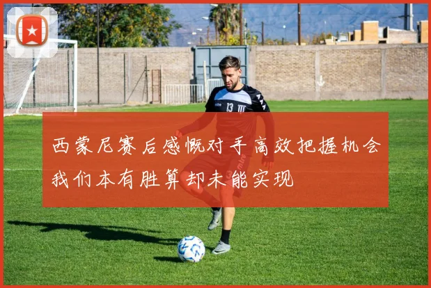 西蒙尼赛后感慨对手高效把握机会我们本有胜算却未能实现