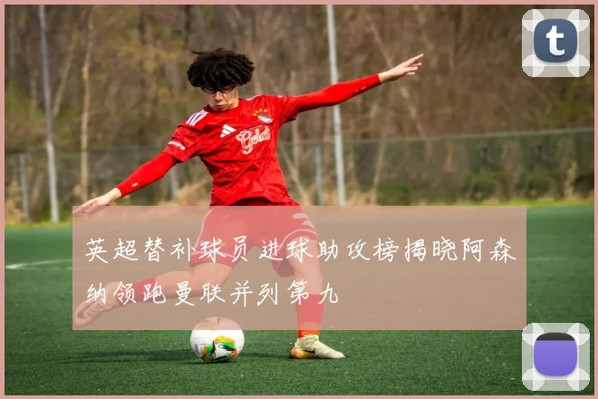 英超替补球员进球助攻榜揭晓阿森纳领跑曼联并列第九