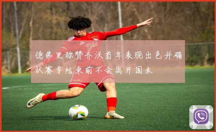 德弗里称赞齐沃首年表现出色并确认赛季结束前不会离开国米