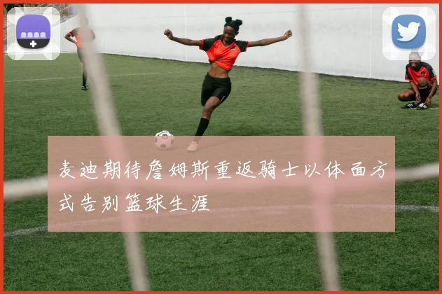麦迪期待詹姆斯重返骑士以体面方式告别篮球生涯