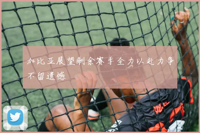 加比亚展望剩余赛季全力以赴力争不留遗憾