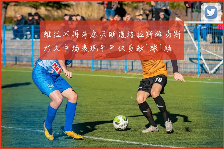 维拉不再考虑买断道格拉斯路易斯尤文中场表现平平仅贡献1球1助