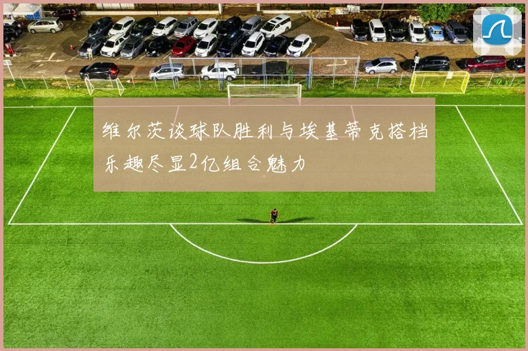 维尔茨谈球队胜利与埃基蒂克搭档乐趣尽显2亿组合魅力