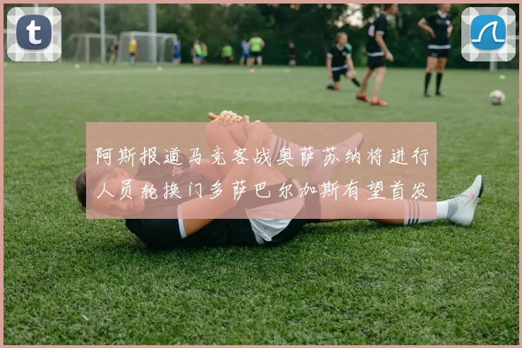 阿斯报道马竞客战奥萨苏纳将进行人员轮换门多萨巴尔加斯有望首发出场