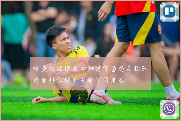 哈曼对诺伊尔回归持保留态度称队内非拜仁球员或有不同看法