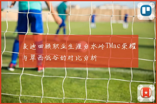 麦迪回顾职业生涯分水岭TMac荣耀与翠西低谷的对比分析
