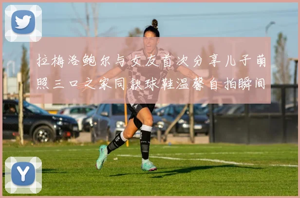 拉梅洛鲍尔与女友首次分享儿子萌照三口之家同款球鞋温馨自拍瞬间