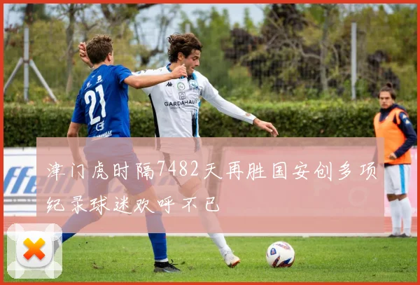 津门虎时隔7482天再胜国安创多项纪录球迷欢呼不已