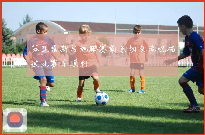 苏亚雷斯与韩鹏赛前亲切交流祝福彼此赛季顺利