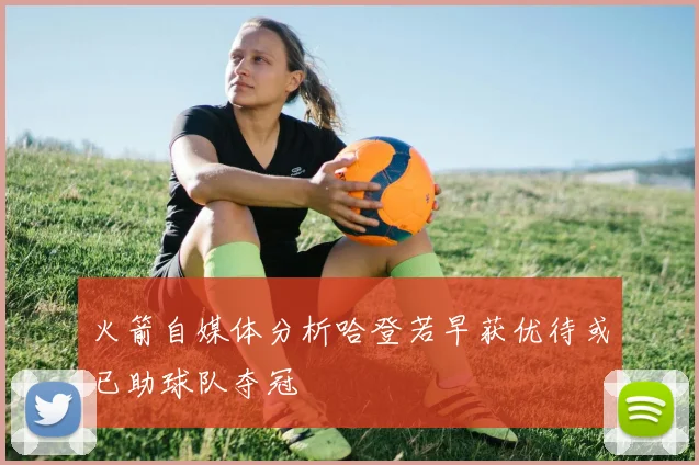 火箭自媒体分析哈登若早获优待或已助球队夺冠