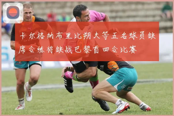 卡尔格纳布里比朔夫等五名球员缺席合练将缺战巴黎首回合比赛