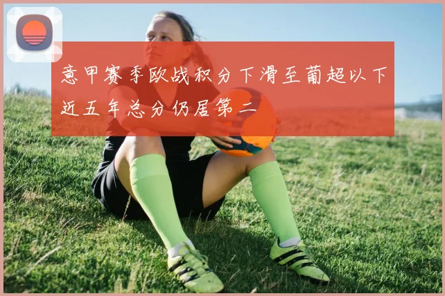 意甲赛季欧战积分下滑至葡超以下近五年总分仍居第二