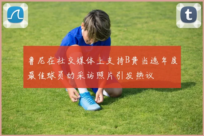 鲁尼在社交媒体上支持B费当选年度最佳球员的采访照片引发热议