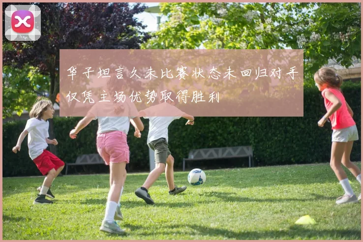 华子坦言久未比赛状态未回归对手仅凭主场优势取得胜利