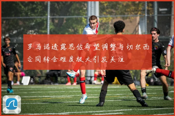 罗马诺透露恩佐希望调整与切尔西合同转会难度极大引发关注