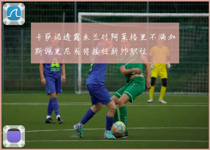 卡萨诺透露米兰对阿莱格里不满加斯佩里尼或将接任新帅职位