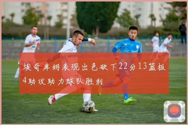 埃奇库姆表现出色砍下22分13篮板4助攻助力球队胜利