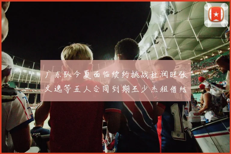 广东队今夏面临续约挑战杜润旺张文逸等五人合同到期王少杰租借结束