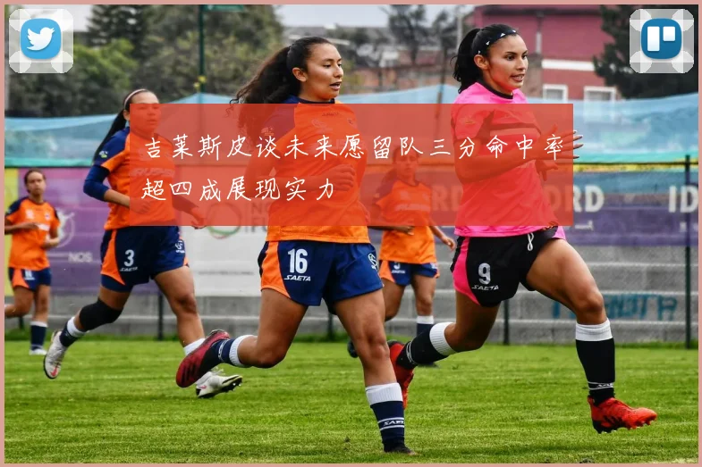 吉莱斯皮谈未来愿留队三分命中率超四成展现实力