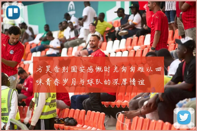 方昊告别国安感慨时光匆匆难以回味青春岁月与球队的深厚情谊