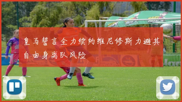 皇马誓言全力续约维尼修斯力避其自由身离队风险