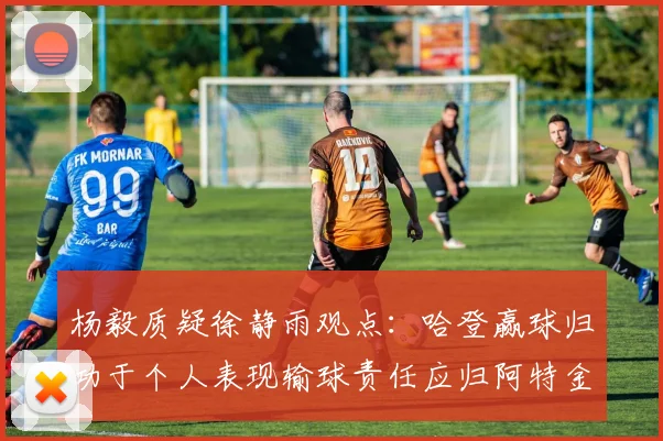 杨毅质疑徐静雨观点：哈登赢球归功于个人表现输球责任应归阿特金森教练