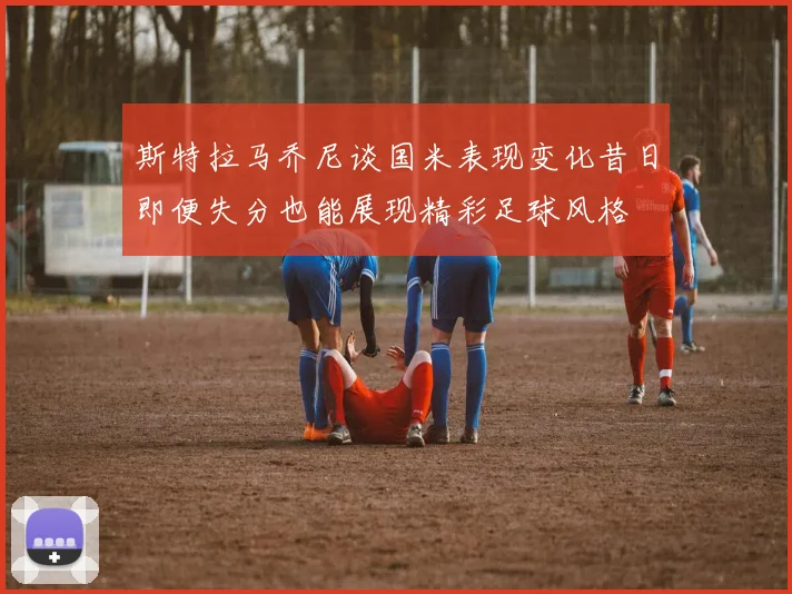 斯特拉马乔尼谈国米表现变化昔日即便失分也能展现精彩足球风格