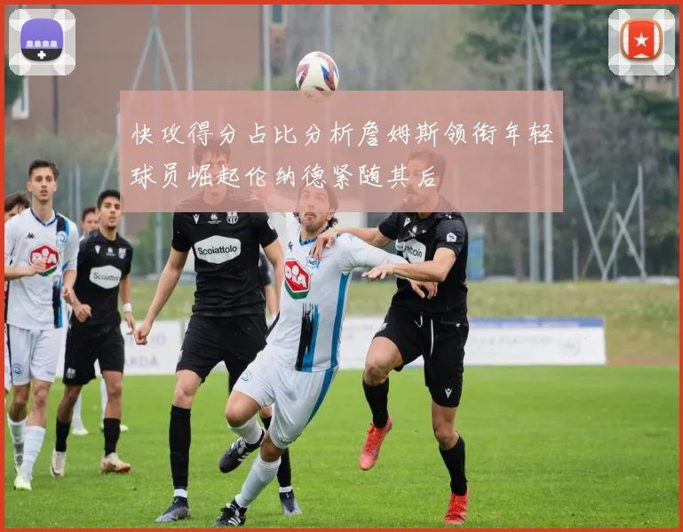 快攻得分占比分析詹姆斯领衔年轻球员崛起伦纳德紧随其后